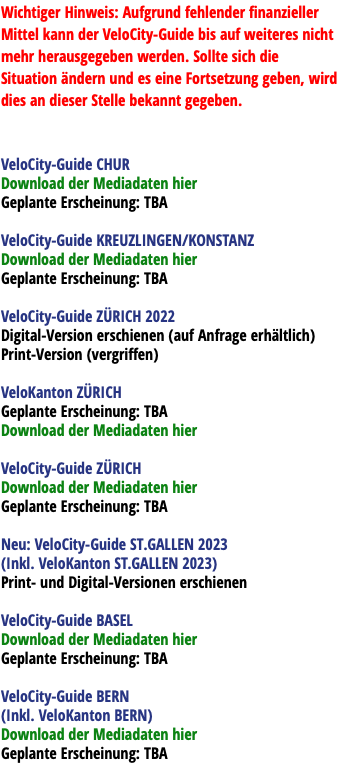 Wichtiger Hinweis: Aufgrund fehlender finanzieller Mittel kann der VeloCity-Guide bis auf weiteres nicht mehr herausgegeben werden. Sollte sich die Situation ändern und es eine Fortsetzung geben, wird dies an dieser Stelle bekannt gegeben. VeloCity-Guide CHUR Download der Mediadaten hier Geplante Erscheinung: TBA VeloCity-Guide KREUZLINGEN/KONSTANZ Download der Mediadaten hier Geplante Erscheinung: TBA VeloCity-Guide ZÜRICH 2022 Digital-Version erschienen (auf Anfrage erhältlich) Print-Version (vergriffen) VeloKanton ZÜRICH Geplante Erscheinung: TBA Download der Mediadaten hier VeloCity-Guide ZÜRICH Download der Mediadaten hier Geplante Erscheinung: TBA Neu: VeloCity-Guide ST.GALLEN 2023 (Inkl. VeloKanton ST.GALLEN 2023) Print- und Digital-Versionen erschienen VeloCity-Guide BASEL Download der Mediadaten hier Geplante Erscheinung: TBA VeloCity-Guide BERN (Inkl. VeloKanton BERN) Download der Mediadaten hier Geplante Erscheinung: TBA