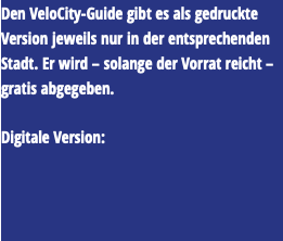 Den VeloCity-Guide gibt es als gedruckte Version jeweils nur in der entsprechenden Stadt. Er wird – solange der Vorrat reicht – gratis abgegeben. Digitale Version: