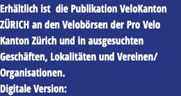 Erhältlich ist die Publikation VeloKanton ZÜRICH an den Velobörsen der Pro Velo Kanton Zürich und in ausgesuchten Geschäften, Lokalitäten und Vereinen/Organisationen. Digitale Version: