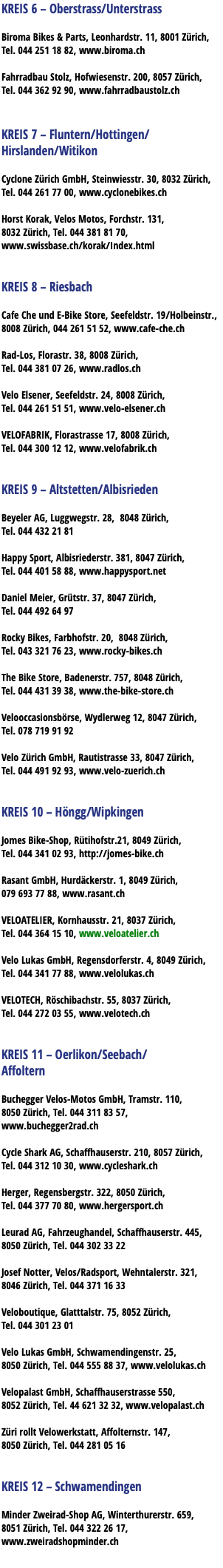 KREIS 6 – Oberstrass/Unterstrass Biroma Bikes & Parts, Leonhardstr. 11, 8001 Zürich, Tel. 044 251 18 82, www.biroma.ch Fahrradbau Stolz, Hofwiesenstr. 200, 8057 Zürich, Tel. 044 362 92 90, www.fahrradbaustolz.ch KREIS 7 – Fluntern/Hottingen/ Hirslanden/Witikon Cyclone Zürich GmbH, Steinwiesstr. 30, 8032 Zürich, Tel. 044 261 77 00, www.cyclonebikes.ch Horst Korak, Velos Motos, Forchstr. 131, 8032 Zürich, Tel. 044 381 81 70, www.swissbase.ch/korak/Index.html KREIS 8 – Riesbach Cafe Che und E-Bike Store, Seefeldstr. 19/Holbeinstr., 8008 Zürich, 044 261 51 52, www.cafe-che.ch Rad-Los, Florastr. 38, 8008 Zürich, Tel. 044 381 07 26, www.radlos.ch Velo Elsener, Seefeldstr. 24, 8008 Zürich, Tel. 044 261 51 51, www.velo-elsener.ch VELOFABRIK, Florastrasse 17, 8008 Zürich, Tel. 044 300 12 12, www.velofabrik.ch KREIS 9 – Altstetten/Albisrieden Beyeler AG, Luggwegstr. 28, 8048 Zürich, Tel. 044 432 21 81 Happy Sport, Albisriederstr. 381, 8047 Zürich, Tel. 044 401 58 88, www.happysport.net Daniel Meier, Grütstr. 37, 8047 Zürich, Tel. 044 492 64 97 Rocky Bikes, Farbhofstr. 20, 8048 Zürich, Tel. 043 321 76 23, www.rocky-bikes.ch The Bike Store, Badenerstr. 757, 8048 Zürich, Tel. 044 431 39 38, www.the-bike-store.ch Velooccasionsbörse, Wydlerweg 12, 8047 Zürich, Tel. 078 719 91 92 Velo Zürich GmbH, Rautistrasse 33, 8047 Zürich, Tel. 044 491 92 93, www.velo-zuerich.ch KREIS 10 – Höngg/Wipkingen Jomes Bike-Shop, Rütihofstr.21, 8049 Zürich, Tel. 044 341 02 93, http://jomes-bike.ch Rasant GmbH, Hurdäckerstr. 1, 8049 Zürich, 079 693 77 88, www.rasant.ch VELOATELIER, Kornhausstr. 21, 8037 Zürich, Tel. 044 364 15 10, www.veloatelier.ch Velo Lukas GmbH, Regensdorferstr. 4, 8049 Zürich, Tel. 044 341 77 88, www.velolukas.ch VELOTECH, Röschibachstr. 55, 8037 Zürich, Tel. 044 272 03 55, www.velotech.ch KREIS 11 – Oerlikon/Seebach/ Affoltern Buchegger Velos-Motos GmbH, Tramstr. 110, 8050 Zürich, Tel. 044 311 83 57, www.buchegger2rad.ch Cycle Shark AG, Schaffhauserstr. 210, 8057 Zürich, Tel. 044 312 10 30, www.cycleshark.ch Herger, Regensbergstr. 322, 8050 Zürich, Tel. 044 377 70 80, www.hergersport.ch Leurad AG, Fahrzeughandel, Schaffhauserstr. 445, 8050 Zürich, Tel. 044 302 33 22 Josef Notter, Velos/Radsport, Wehntalerstr. 321, 8046 Zürich, Tel. 044 371 16 33 Veloboutique, Glatttalstr. 75, 8052 Zürich, Tel. 044 301 23 01 Velo Lukas GmbH, Schwamendingenstr. 25, 8050 Zürich, Tel. 044 555 88 37, www.velolukas.ch Velopalast GmbH, Schaffhauserstrasse 550, 8052 Zürich, Tel. 44 621 32 32, www.velopalast.ch Züri rollt Velowerkstatt, Affolternstr. 147, 8050 Zürich, Tel. 044 281 05 16 KREIS 12 – Schwamendingen Minder Zweirad-Shop AG, Winterthurerstr. 659, 8051 Zürich, Tel. 044 322 26 17, www.zweiradshopminder.ch
