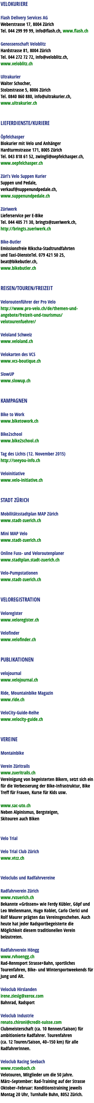 VELOKURIERE Flash Delivery Services AG Weberstrasse 17, 8004 Zürich Tel. 044 299 99 99, info@flash.ch, www.flash.ch Genossenschaft Veloblitz Hardstrasse 81, 8004 Zürich Tel. 044 272 72 72, info@veloblitz.ch, www.veloblitz.ch Ultrakurier Walter Schocher, Stolzestrasse 5, 8006 Zürich Tel. 0840 860 880, info@ultrakurier.ch, www.ultrakurier.ch LIEFERDIENSTE/KURIERE Öpfelchasper Biokurier mit Velo und Anhänger Hardturmstrasse 171, 8005 Zürich Tel. 043 818 61 52, zwingli@oepfelchasper.ch, www.oepfelchasper.ch Züri’s Velo Suppen Kurier Suppen und Pedale, verkauf@suppenundpedale.ch, www.suppenundpedale.ch Züriwerk Lieferservice per E-Bike Tel. 044 405 71 30, bringts@zueriwerk.ch, http://bringts.zueriwerk.ch Bike-Butler Emissionsfreie Rikscha-Stadtrundfahrten und Taxi-DiensteTel. 079 421 50 25, beat@bikebutler.ch, www.bikebutler.ch REISEN/TOUREN/FREIZEIT Veloroutenführer der Pro Velo http://www.pro-velo.ch/de/themen-und-angebote/freizeit-und-tourismus/velotourenfuehrer/ Veloland Schweiz www.veloland.ch Velokarten des VCS www.vcs-boutique.ch SlowUP www.slowup.ch KAMPAGNEN Bike to Work www.biketowork.ch Bike2school www.bike2school.ch Tag des Lichts (12. November 2015) http://seeyou-info.ch Veloinitiative www.velo-initiative.ch STADT ZÜRICH Mobilitätsstadtplan MAP Zürich www.stadt-zuerich.ch Mini MAP Velo www.stadt-zuerich.ch Online Fuss- und Veloroutenplaner www.stadtplan.stadt-zuerich.ch Velo-Pumpstationen www.stadt-zuerich.ch VELOREGISTRATION Veloregister www.veloregister.ch Velofinder www.velofinder.ch PUBLIKATIONEN velojournal www.velojournal.ch Ride, Mountainbike Magazin www.ride.ch VeloCity-Guide-Reihe www.velocity-guide.ch VEREINE Montainbike Verein Züritrails www.zueritrails.ch Vereinigung von begeisterten Bikern, setzt sich ein für die Verbesserung der Bike-Infrastruktur, Bike Treff für Frauen, Kurse für Kids usw. www.sac-uto.ch Neben Alpinismus, Bergsteigen, Skitouren auch Biken Velo Trial Velo Trial Club Zürich www.vtcz.ch Veloclubs und Radfahrvereine Radfahrverein Zürich www.rvzuerich.ch Bekannte «Grössen» wie Ferdy Kübler, Göpf und Leo Weilenmann, Hugo Koblet, Carlo Clerici und Rolf Maurer prägten das Vereinsgeschehen. Auch heute hat jeder Radsportbegeisterte die Möglichkeit diesem traditionellen Verein beizutreten. Radfahrverein Höngg www.rvhoengg.ch Rad-Rennsport Strasse+Bahn, sportliches Tourenfahren, Bike- und Wintersportweekends für Jung und Alt. Veloclub Hirslanden irene.ziesig@xerox.com Bahnrad, Radsport Veloclub Industrie renato.chironi@credit-suisse.com Clubmeisterschaft (ca. 10 Rennen/Saison) für ambitionierte Radfahrer. Tourenfahren (ca. 12 Touren/Saison, 40–150 km) für alle RadfahrerInnen. Veloclub Racing Seebach www.rcseebach.ch Velotouren, Mitglieder um die 50 Jahre. März–September: Rad-Training auf der Strasse Oktober–Februar: Konditionstraining jeweils Montag 20 Uhr, Turnhalle Buhn, 8052 Zürich. 