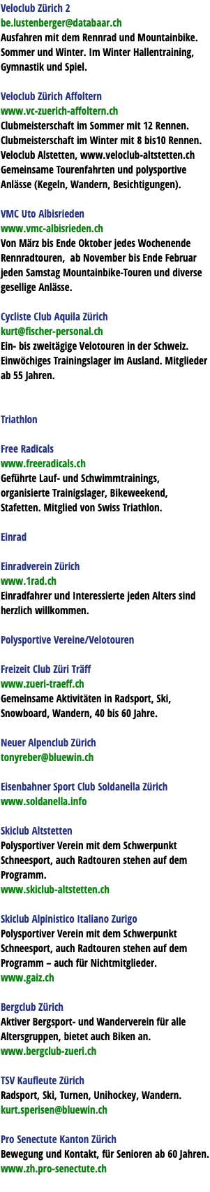Veloclub Zürich 2 be.lustenberger@databaar.ch Ausfahren mit dem Rennrad und Mountainbike. Sommer und Winter. Im Winter Hallentraining, Gymnastik und Spiel. Veloclub Zürich Affoltern www.vc-zuerich-affoltern.ch Clubmeisterschaft im Sommer mit 12 Rennen. Clubmeisterschaft im Winter mit 8 bis10 Rennen. Veloclub Alstetten, www.veloclub-altstetten.ch Gemeinsame Tourenfahrten und polysportive Anlässe (Kegeln, Wandern, Besichtigungen). VMC Uto Albisrieden www.vmc-albisrieden.ch Von März bis Ende Oktober jedes Wochenende Rennradtouren, ab November bis Ende Februar jeden Samstag Mountainbike-Touren und diverse gesellige Anlässe. Cycliste Club Aquila Zürich kurt@fischer-personal.ch Ein- bis zweitägige Velotouren in der Schweiz. Einwöchiges Trainingslager im Ausland. Mitglieder ab 55 Jahren. Triathlon Free Radicals www.freeradicals.ch Geführte Lauf- und Schwimmtrainings, organisierte Trainigslager, Bikeweekend, Stafetten. Mitglied von Swiss Triathlon. Einrad Einradverein Zürich www.1rad.ch Einradfahrer und Interessierte jeden Alters sind herzlich willkommen. Polysportive Vereine/Velotouren Freizeit Club Züri Träff www.zueri-traeff.ch Gemeinsame Aktivitäten in Radsport, Ski, Snowboard, Wandern, 40 bis 60 Jahre. Neuer Alpenclub Zürich tonyreber@bluewin.ch Eisenbahner Sport Club Soldanella Zürich www.soldanella.info Skiclub Altstetten Polysportiver Verein mit dem Schwerpunkt Schneesport, auch Radtouren stehen auf dem Programm. www.skiclub-altstetten.ch Skiclub Alpinistico Italiano Zurigo Polysportiver Verein mit dem Schwerpunkt Schneesport, auch Radtouren stehen auf dem Programm – auch für Nichtmitglieder. www.gaiz.ch Bergclub Zürich Aktiver Bergsport- und Wanderverein für alle Altersgruppen, bietet auch Biken an. www.bergclub-zueri.ch TSV Kaufleute Zürich Radsport, Ski, Turnen, Unihockey, Wandern. kurt.sperisen@bluewin.ch Pro Senectute Kanton Zürich Bewegung und Kontakt, für Senioren ab 60 Jahren. www.zh.pro-senectute.ch