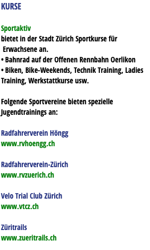 KURSE Sportaktiv bietet in der Stadt Zürich Sportkurse für Erwachsene an. • Bahnrad auf der Offenen Rennbahn Oerlikon • Biken, Bike-Weekends, Technik Training, Ladies Training, Werkstattkurse usw. Folgende Sportvereine bieten spezielle Jugendtrainings an: Radfahrerverein Höngg www.rvhoengg.ch Radfahrerverein-Zürich www.rvzuerich.ch Velo Trial Club Zürich www.vtcz.ch Züritrails www.zueritrails.ch