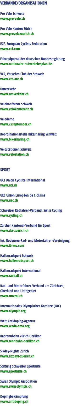 VERBÄNDE/ORGANISATIONEN Pro Velo Schweiz www.pro-velo.ch Pro Velo Kanton Zürich www.provelozuerich.ch ECF, European Cyclists Federation www.ecf.com Fahrradportal der deutschen Bundesregierung www.nationaler-radverkehrsplan.de VCS, Verkehrs-Club der Schweiz www.vcs-ate.ch Umverkehr www.umverkehr.ch Velokonferenz Schweiz www.velokonferenz.ch Velodemo www.22september.ch Koordinationsstelle Bikesharing Schweiz www.bikesharing.ch Velostationen Schweiz www.velostation.ch SPORT UCI Union Cycliste International www.uci.ch UEC Union Européen de Ciclisme www.uec.ch Schweizer Radfahrer-Verband, Swiss Cycling www.cycling.ch Zürcher Kantonal-Verband für Sport www.zks-zuerich.ch Int. Bodensee-Rad- und Motorfahrer-Vereinigung www.ibrmv.com Hallenradsport Schweiz www.hallenradsport.ch Hallenradsport International www.radball.at Rad- und Motorfahrer-Verband am Zürichsee, Oberland und Linthgebiet www.rmvzol.ch Internationales Olympisches Komitee (IOC) www.olympic.org Welt Antidoping-Agentur www.wada-ama.org Radrennbahn Zürich Oerlikon www.rennbahn-oerlikon.ch Sixday-Nights Zürich www.sixdays-zuerich.ch Stiftung Schweizer Sporthilfe www.sporthilfe.ch Swiss Olympic Association www.swissolympic.ch Dopingbekämpfung www.antidoping.ch 